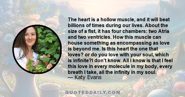 The heart is a hollow muscle, and it will beat billions of times during our lives. About the size of a fist, it has four chambers: two Atria and two ventricles. How this muscle can house something as encompassing as