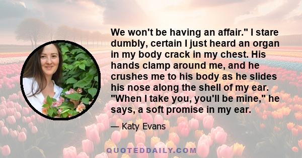 We won't be having an affair. I stare dumbly, certain I just heard an organ in my body crack in my chest. His hands clamp around me, and he crushes me to his body as he slides his nose along the shell of my ear. When I