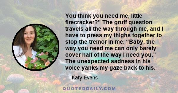 You think you need me, little firecracker?” The gruff question travels all the way through me, and I have to press my thighs together to stop the tremor in me. “Baby, the way you need me can only barely cover half of
