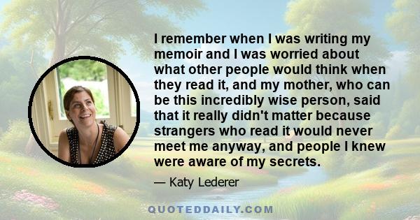 I remember when I was writing my memoir and I was worried about what other people would think when they read it, and my mother, who can be this incredibly wise person, said that it really didn't matter because strangers 