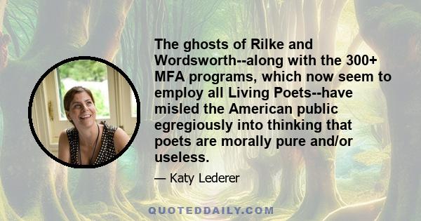 The ghosts of Rilke and Wordsworth--along with the 300+ MFA programs, which now seem to employ all Living Poets--have misled the American public egregiously into thinking that poets are morally pure and/or useless.