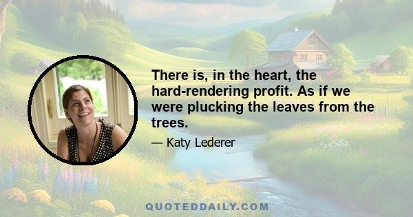 There is, in the heart, the hard-rendering profit. As if we were plucking the leaves from the trees.