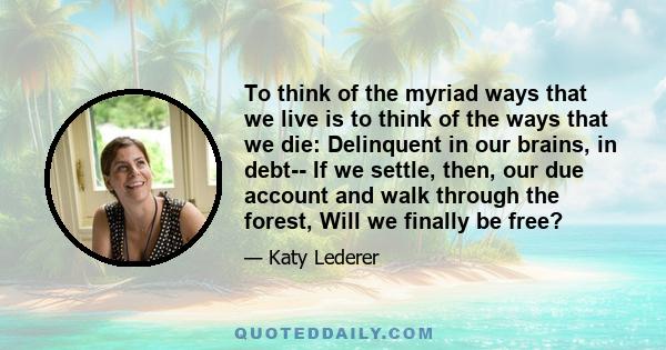 To think of the myriad ways that we live is to think of the ways that we die: Delinquent in our brains, in debt-- If we settle, then, our due account and walk through the forest, Will we finally be free?