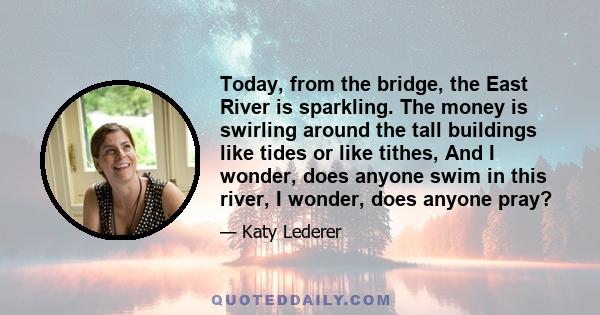 Today, from the bridge, the East River is sparkling. The money is swirling around the tall buildings like tides or like tithes, And I wonder, does anyone swim in this river, I wonder, does anyone pray?