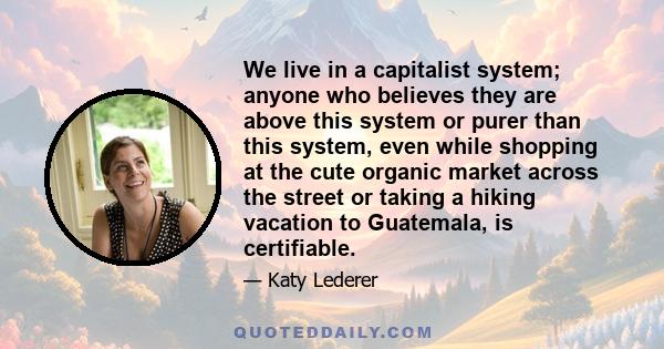 We live in a capitalist system; anyone who believes they are above this system or purer than this system, even while shopping at the cute organic market across the street or taking a hiking vacation to Guatemala, is