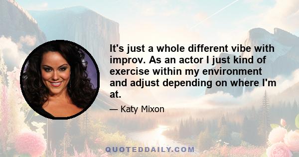 It's just a whole different vibe with improv. As an actor I just kind of exercise within my environment and adjust depending on where I'm at.