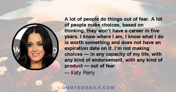 A lot of people do things out of fear. A lot of people make choices, based on thinking, they won’t have a career in five years. I know where I am, I know what I do is worth something and does not have an expiration date 