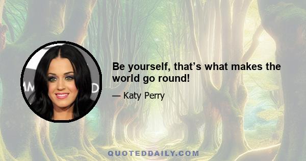 Be yourself, that’s what makes the world go round!