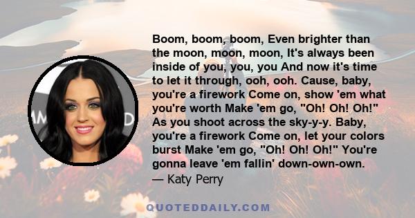 Boom, boom, boom, Even brighter than the moon, moon, moon, It's always been inside of you, you, you And now it's time to let it through, ooh, ooh. Cause, baby, you're a firework Come on, show 'em what you're worth Make