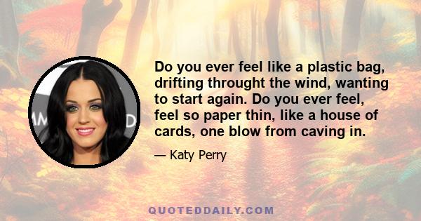 Do you ever feel like a plastic bag, drifting throught the wind, wanting to start again. Do you ever feel, feel so paper thin, like a house of cards, one blow from caving in.