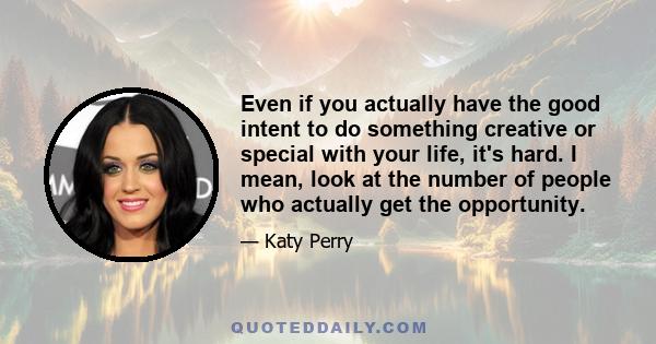 Even if you actually have the good intent to do something creative or special with your life, it's hard. I mean, look at the number of people who actually get the opportunity.