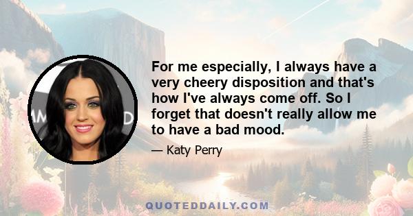 For me especially, I always have a very cheery disposition and that's how I've always come off. So I forget that doesn't really allow me to have a bad mood.