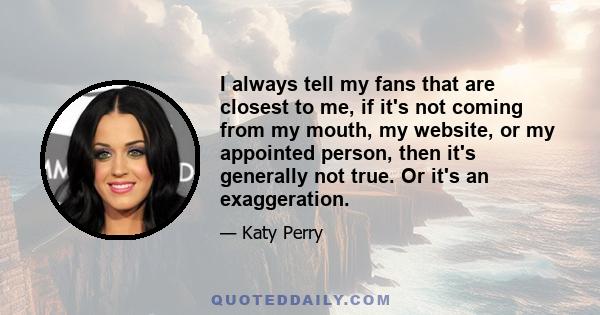 I always tell my fans that are closest to me, if it's not coming from my mouth, my website, or my appointed person, then it's generally not true. Or it's an exaggeration.