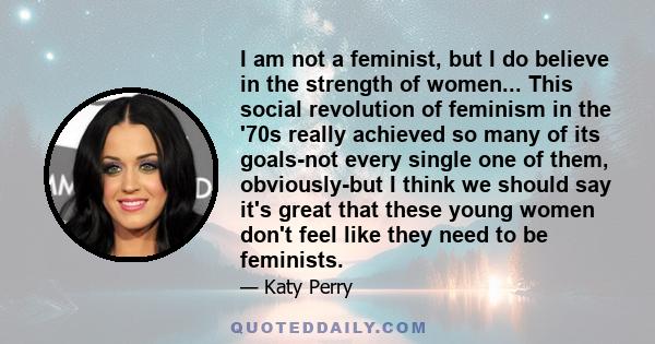 I am not a feminist, but I do believe in the strength of women... This social revolution of feminism in the '70s really achieved so many of its goals-not every single one of them, obviously-but I think we should say