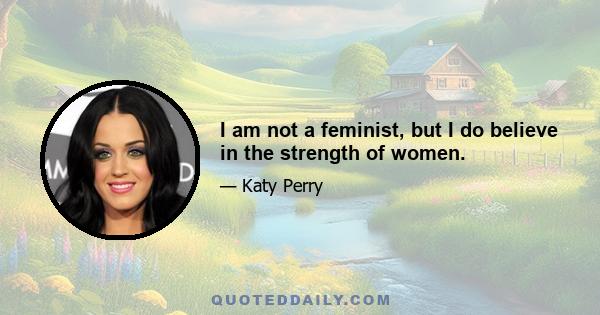 I am not a feminist, but I do believe in the strength of women.