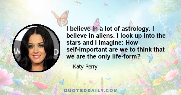 I believe in a lot of astrology. I believe in aliens. I look up into the stars and I imagine: How self-important are we to think that we are the only life-form?