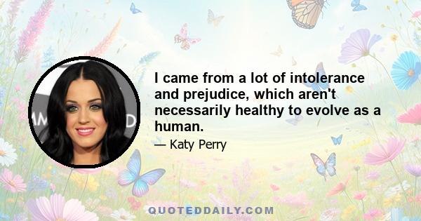 I came from a lot of intolerance and prejudice, which aren't necessarily healthy to evolve as a human.