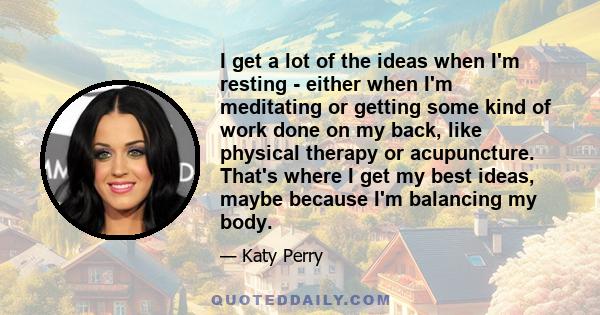 I get a lot of the ideas when I'm resting - either when I'm meditating or getting some kind of work done on my back, like physical therapy or acupuncture. That's where I get my best ideas, maybe because I'm balancing my 