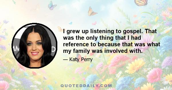 I grew up listening to gospel. That was the only thing that I had reference to because that was what my family was involved with.