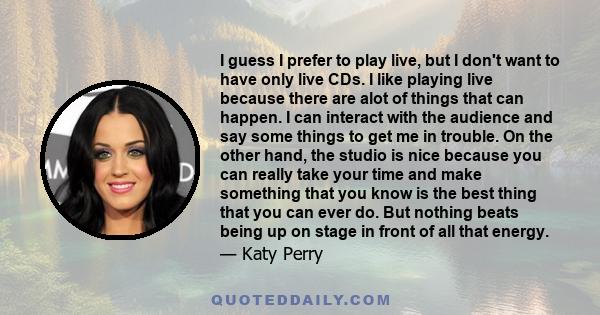 I guess I prefer to play live, but I don't want to have only live CDs. I like playing live because there are alot of things that can happen. I can interact with the audience and say some things to get me in trouble. On