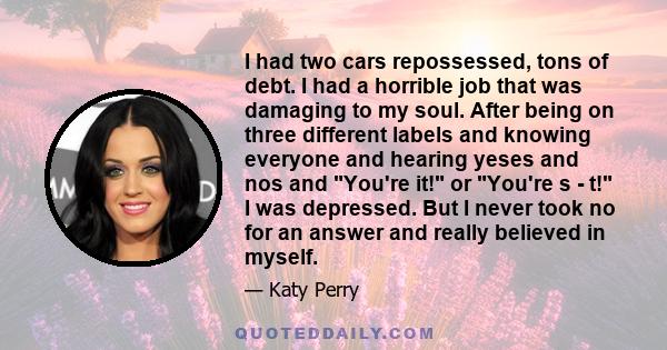 I had two cars repossessed, tons of debt. I had a horrible job that was damaging to my soul. After being on three different labels and knowing everyone and hearing yeses and nos and You're it! or You're s - t! I was