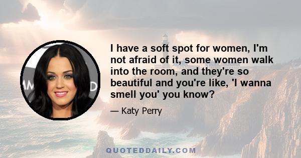 I have a soft spot for women, I'm not afraid of it, some women walk into the room, and they're so beautiful and you're like, 'I wanna smell you' you know?