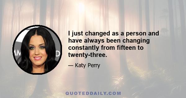 I just changed as a person and have always been changing constantly from fifteen to twenty-three.