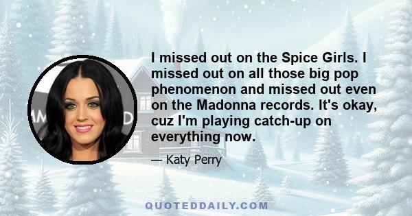 I missed out on the Spice Girls. I missed out on all those big pop phenomenon and missed out even on the Madonna records. It's okay, cuz I'm playing catch-up on everything now.