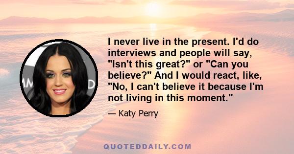 I never live in the present. I'd do interviews and people will say, Isn't this great? or Can you believe? And I would react, like, No, I can't believe it because I'm not living in this moment.