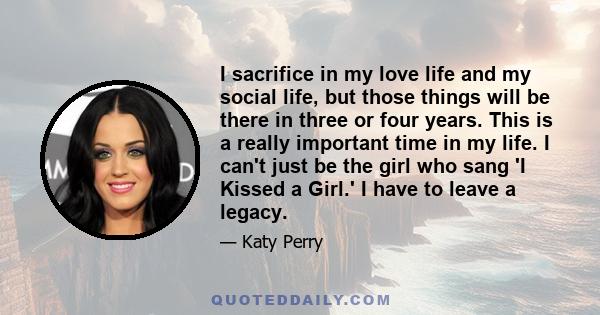 I sacrifice in my love life and my social life, but those things will be there in three or four years. This is a really important time in my life. I can't just be the girl who sang 'I Kissed a Girl.' I have to leave a