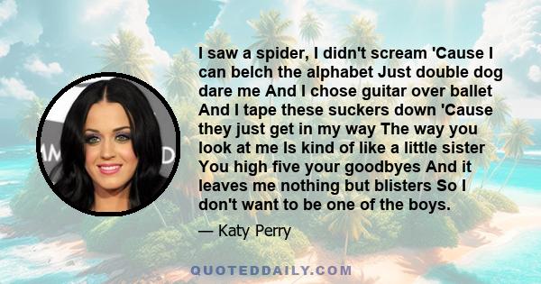 I saw a spider, I didn't scream 'Cause I can belch the alphabet Just double dog dare me And I chose guitar over ballet And I tape these suckers down 'Cause they just get in my way The way you look at me Is kind of like