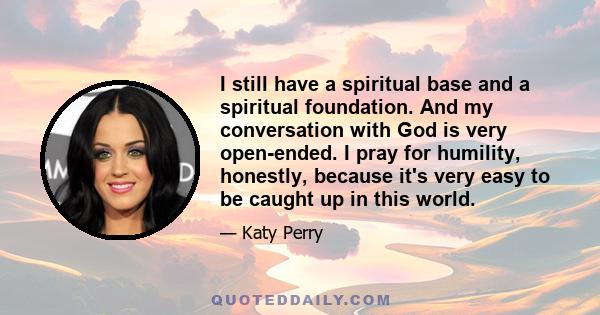 I still have a spiritual base and a spiritual foundation. And my conversation with God is very open-ended. I pray for humility, honestly, because it's very easy to be caught up in this world.