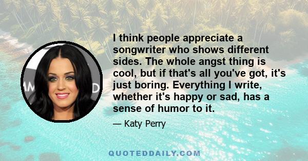 I think people appreciate a songwriter who shows different sides. The whole angst thing is cool, but if that's all you've got, it's just boring. Everything I write, whether it's happy or sad, has a sense of humor to it.