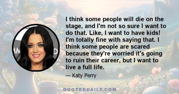 I think some people will die on the stage, and I'm not so sure I want to do that. Like, I want to have kids! I'm totally fine with saying that. I think some people are scared because they're worried it's going to ruin