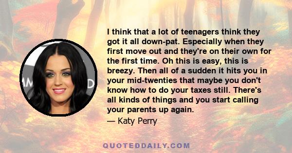 I think that a lot of teenagers think they got it all down-pat. Especially when they first move out and they're on their own for the first time. Oh this is easy, this is breezy. Then all of a sudden it hits you in your