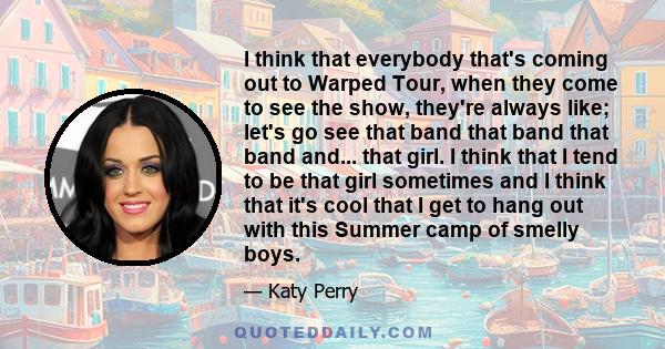 I think that everybody that's coming out to Warped Tour, when they come to see the show, they're always like; let's go see that band that band that band and... that girl. I think that I tend to be that girl sometimes