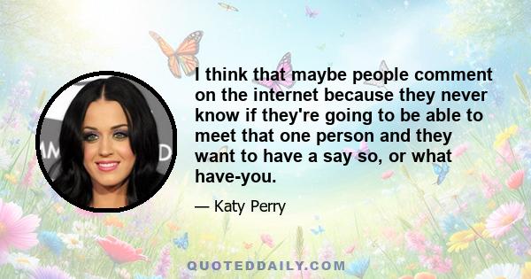 I think that maybe people comment on the internet because they never know if they're going to be able to meet that one person and they want to have a say so, or what have-you.