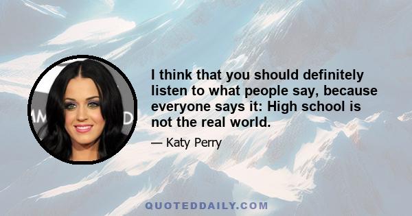 I think that you should definitely listen to what people say, because everyone says it: High school is not the real world.