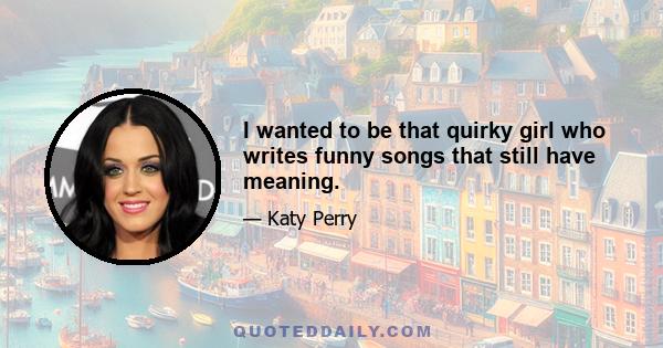 I wanted to be that quirky girl who writes funny songs that still have meaning.