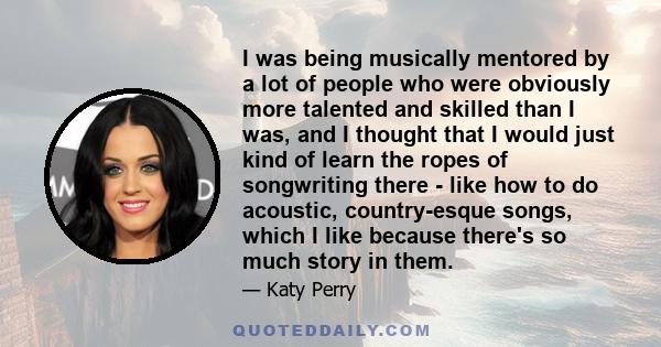 I was being musically mentored by a lot of people who were obviously more talented and skilled than I was, and I thought that I would just kind of learn the ropes of songwriting there - like how to do acoustic,