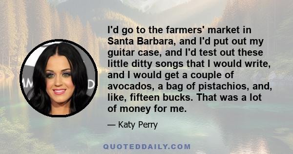 I'd go to the farmers' market in Santa Barbara, and I'd put out my guitar case, and I'd test out these little ditty songs that I would write, and I would get a couple of avocados, a bag of pistachios, and, like, fifteen 