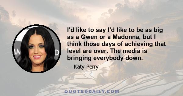 I'd like to say I'd like to be as big as a Gwen or a Madonna, but I think those days of achieving that level are over. The media is bringing everybody down.