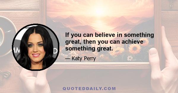 If you can believe in something great, then you can achieve something great.