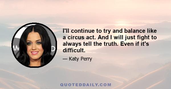 I'll continue to try and balance like a circus act. And I will just fight to always tell the truth. Even if it's difficult.