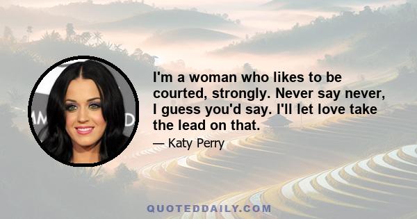 I'm a woman who likes to be courted, strongly. Never say never, I guess you'd say. I'll let love take the lead on that.