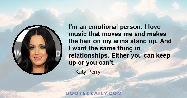 I'm an emotional person. I love music that moves me and makes the hair on my arms stand up. And I want the same thing in relationships. Either you can keep up or you can't.