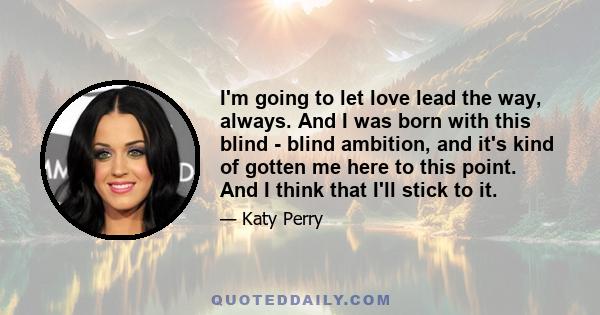 I'm going to let love lead the way, always. And I was born with this blind - blind ambition, and it's kind of gotten me here to this point. And I think that I'll stick to it.