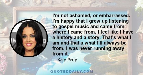 I'm not ashamed, or embarrassed. I'm happy that I grew up listening to gospel music and came from where I came from. I feel like I have a history and a story. That's what I am and that's what I'll always be from. I was