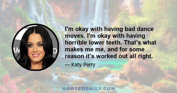 I'm okay with having bad dance moves. I'm okay with having horrible lower teeth. That's what makes me me, and for some reason it's worked out all right.