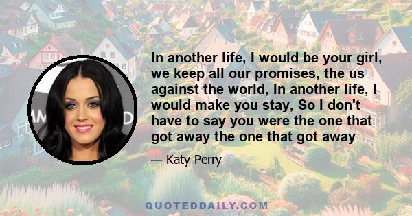 In another life, I would be your girl, we keep all our promises, the us against the world, In another life, I would make you stay, So I don't have to say you were the one that got away the one that got away